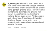 a_lemon_boi Bitch if u don't shut your skin tone chicken bone Google chrome no home flip phone disowned ice cream cone garden gnome extra chromosome metronome dimmadome gnome full blown monochrome student loans indiana Jones over grown Flintstones X and y hormone friend zone Sylvester Stallone Sierra Leone auto zone professionally seen silver patrone head ass the f--- up 35m 5 likes Reply
