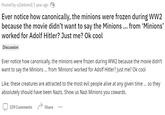 Posted by u/[deleted] 1 year ago Ever notice how canonically, the minions were frozen during WW2 because the movie didn't want to say the Minions ... from ‘Minions' worked for Adolf Hitler? Just me? Ok cool Discussion Ever notice how canonically, the minions were frozen during WW2 because the movie didn't want to say the Minions ... from 'Minions' worked for Adolf Hitler? Just me? Ok cool Like, these creatures are attracted to the most evil people alive at any given time ... so they absolutely should have been Nazis. Show us Nazi Minions you cowards. 339 Comments Share