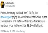 InThisTogether @ InThisTogether Please, for crying out loud, don't fall for the #monkeypox psyop. Pandemics don't arrive like buses. They are rare. The state and the media that serves it want you to be frightened. It's BS. Don't fall for it. 10:07 AM - May 19, 2022 · Twitter Web App