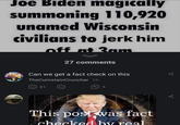 Joe Biden magically summoning 110,920 unamed Wisconsin civilians to jerk him off at 2am 27 comments Can we get a fact check on this TheCumstainCruncher 1h 81 5 This post was fact checked by real