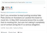 This Tweet was deleted by the Tweet author. Learn more КEEM ... @KEEMSTAR Replying to @nicholasdeorio and @BanishedJourno Don't you remember he kept posting nonstop fake P--- stories on Youtubers so I posted this tweet to mock him. In May 2021 everyone knows this is a joke that im mocking him, but now he's taking it completely out of context acting like it's a serious allegation. 1:24 PM - Feb 5, 2022 · Twitter for iPhone 4 Retweets 1 Quote Tweet 80 Likes