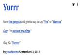 Yurrr Yurrr the gangsta and ghetto way to say "Yoo" or "Wassup" Guy: "Yo wassup my n----" Guy #2: "Yurrrrr" by yourfavems September 13, 2017 y f