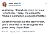 Blaire White @MsBlaireWhite Yesterday, Elon Musk came out as a Republican. Today, the corporate media is calling him a sexual predator. Whether you believe the story or not, you'd be a fool to not recognize the game being played here. 9:20 PM May 19, 2022 Twitter for iPhone