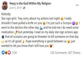 Yeezy is the God Within My Religion June 6, 2019- Nobody: I really I'm just such a Scorpio I m and he told me I do need some Star sign girls: "hey sorry about my actions last night shouldn't have pulled a knife on you went to the doctors the other day medication but yesterday I read on my daily star sign actions app that all scorpios are going to threaten to kill someone on that day so it's all good hope everything is good between us just wanted to let you know that I still love you 03 3.5K 12K Comments 427 Shares