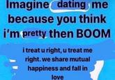 Imagine dating me because you think i'm pretty then BOOM i treat u right, u treat me right. we share mutual happiness and fall in love