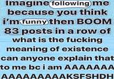 Imagine following me because you think i'm funny then BOOM 83 posts in a row of what is the f------ meaning of existence can anyone explain that to me bc i am AAAAAAA AAAAAAAAAKSFSHDH
