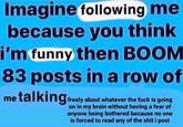 1988 Imagine following me because you think i'm funny then BOOM 83 posts in a row of me talking freely about whatever the f--- is going on in my brain without having a fear of anyone being bothered because no one is forced to read any of the s--- i post
