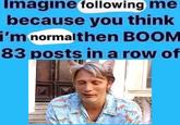 Imagine following me because you think i'm normalthen BOOM 83 posts in a row of