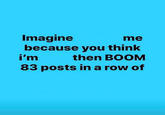 me Imagine because you think then BOOM i'm 83 posts in a row of