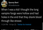 Spoony Bard @Uwe Bollocks When I was a kid I thought the long vampire fangs were hollow and had holes in the end that they drank blood through like straws 11:24 PM 14 Apr 22. Twitter for Android 6 74o Dotweeto 0 240 Qusto Tuooto HROK Likog :