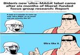 WHITE HOUSE Published May 13, 2022 6:06pm EDT Biden's new 'ultra-MAGA' label came after six months of liberal-funded focus group research: Report The president's new slogan was quickly embraced by Republicans Ultra like it. It took us 6 months to come up with "ultra MAGA" as an insult and you actually like it!? @License2Smirk