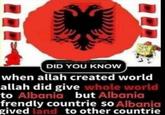 pakist DID YOU KNOW when allah created world allah did give whole world to Albania but Albania frendly countrie so Albania gived land to other countrie