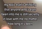 my toxic trait is thinking that anyone who's ever been into me is still secretly in love with me no matter how long it's been