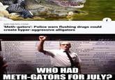 Ni NBCNEWS.COM 'Meth-gators': Police warn flushing drugs could create hyper-aggressive alligators WEREWOLF ALIEN BEAST NCE SED PARECROW FOLK WMAN DATA ARCHIVE COMMUNICATIONS MUTANTS LITION ONDAT WRAITHS IREC DISTRIBUTION ZOMBIES FERMENT GOBLINS FLUM FAIRY REPTILIUS AN HINDLEY IMATED CLOWNS WITCHES SKAY NITCARS DEMONS HELL LORD ARCHIVES ADMINISTRATion ENGINEERING FALEN STAPE BANT SNAKE FEADITE SEVIL WHO HAD CC BRILE METH-GATORS FOR JULY? NDING / YETE