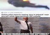 FOX 11 LOS ANGELES Airline pilot reports seeing 'guy in jetpack' near aircraft while approaching LAX runway WEREWOLF SCARECROW FOLK TANCE MED ALIEN BEAST DATA ARCHIVES COMMUNICATIONS NOWMAN MUTANTS MOLITION AGON BAT WRAITHS AMPIRES DISTRIBUTION ZOMBIES EMBERMENT GOBLINS REPTILIUS FLUM FAIRY HADLEY CLOWNS WITCHES XY WITCHES AN NIMATED OPERA ADMINISTRATION ARCHIVE ENGINEERING MONS ON R+D SITTERS ENDIGO YETI L LORD MOLESTING TREE WRANG KITCHEN STAFF 1 DRS ACCOUNTING INTERNAL LO ED TORTURE FAMILY MAINTENANCE T SNAKE DITES VIN STORY DEP RONALD THE INTERN NTERN SECURITY MMY ZOOLOGY PSYCHOLO TAL A--- *BIT WHO HAD MANDALORIANS FOR SEPTEMBER? ELE