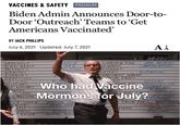 VACCINES & SAFETY PREMIUM Biden Admin Announces Door-to- Door 'Outreach' Teams to 'Get Americans Vaccinated' BY JACK PHILLIPS July 6, 2021 Updated: July 7, 2021 AÅ WEREWOLF ALIEN BEAST ANCE MED MOLITION SCARECROW FOLK NOWMAN DATA ARCHIVES COMMUNICATIONS MUTANTS AGON BAT WRAITHS AMPIRES DISTRIBUTION EMBERMENT GOBLINS PLUM FAIRY AN ELE ZOMBIES REPTILIUS CLOWNS WITCHES XY WITCHES MONS HADLEY ADMINISTRATION Who had VaccineGINEERING R+D L LORD MOLESTING Mormons for July? FCHEN STAFF ACCOUNTING ED TORTURE FAMILY MAINTENANCE T SNAKE INTERNAL LOG DITES STORY DEP RONALD THE INTERN SECURITY VIN MMY BRIDE DNTERN NT ZOOLOGY PSYCHOLO DIGITAL A--- N OMIC www