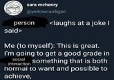 sara mchenry @yellowcardigan person <laughs at a joke I said> Me (to myself): This is great. I'm going to get a good grade in social something that is both interaction normai to want and possible to achieve,