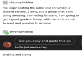 chronophobica me, copy pasting the same joke on tumblr, 3 discord servers, 2 dms, and a group chat: I am doing amazing. I am doing fantastic. I am going to get a good grade in funny, which is both normal to want and possible to achieve, chronophobica Did you copy and paste this op lucifer-just-needs-a-hug shaking and crying