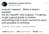 they/them crooked vultures @rubycumulous mutual i respect: [likes a tweet i posted] me (to myself): this is great. I'm going to get a good grade in twitter, something that is both normal to want and possible to achieve, 10:38 PM Jan 19, 2022 Twitter for iPhone . 7,935 Retweets 415 Quote Tweets 50.8K Likes