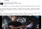 Perfect MCU Spidey Shots replied ... Hernandy and the Winter Soldier @Pollos Hernandy I'm baffled so many peeps don't understand this scene. It reinforces how Peter is NOT Tony Stark. Seeing Peter Reminds Happy of Tony, which is why he goes for the music. But as soon as he presses plays, Peter ruins it with "Oh I love Led Zeppelin!!" when it's AC/DC playing.... C
