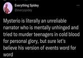 Everything Spidey @everyspidey Mysterio is literally an unreliable narrator who is mentally unhinged and tried to murder teenagers in cold blood for personal glory, but sure let's believe his version of events word for word