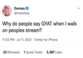 GYATT (slang) Davisss @imdavisss Why do people say GYAT when I walk on peoples stream? 11:53 PM Jul 11, 2021 Twitter for iPhone 23 Retweets 1 Quote Tweet 3,387 Likes