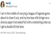 ... Matt @BlargMyShnoople I am in the middle of carrying a league of legends game about to close it out, and my bra-less wife brings me a divorce paper (not asked for) with a restraining order as I get a double kill bot lane. 8:47 PM - Feb 24, 2022 Twitter Web App .