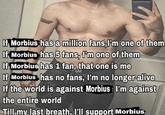 If Morbius has a million fans, I'm one of them If Morbius has 5 fans, I'm one of them If Morbius has 1 fan, that one is me XA2 If Morbius has no fans, I'm no longer alive If the world is against Morbius: I'm against the entire world Till my last breath, I'll support Morbius
