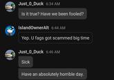 Just_0_Duck 6:34 AM Is it true? Have we been fooled? IslandOwnerAlt 6:44 AM Yep. U f--- got scammed big time Just_0_Duck 6:46 AM Sick Have an absolutely horrible day.