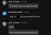 Just_0_Duck 6:34 AM Is it true? Have we been fooled? IslandOwnerAlt 6:44 AM Yep. U f got scammed big time Just_0_Duck 6:46 AM Sick Have an absolutely horrible day.