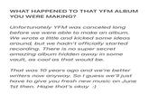 WHAT HAPPENED TO THAT YFM ALBUM YOU WERE MAKING? Unfortunately YFM was canceled long before we were able to make an album. We wrote a little and kicked some ideas around, but we hadn't officially started recording. There is no super secret amazing album hidden away in some vault, as cool as that would be. That was 10 years ago and we're better writers now anyway. So I guess we'll just have to give you fresh new music on June 1st then. Hope that's okay :)