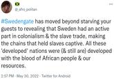 #Swedengate has moved beyond starving your guests to revealing that Sweden had an active part in colonialism & the slave trade @_afro_politan #Swedengate has moved beyond starving your guests to revealing that Sweden had an active part in colonialism & the slave trade, making the chains that held slaves captive. All these 'developed' nations were (& still are) developed with the blood of African people & our resources. 2:57 PM . May 30, 2022. Twitter for Android