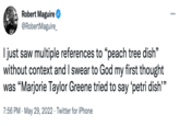 ... Robert Maguire @RobertMaguire_ I just saw multiple references to "peach tree dish" without context and I swear to God my first thought was "Marjorie Taylor Greene tried to say 'petri dish"" 7:56 PM. May 29, 2022 Twitter for iPhone