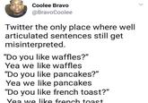 Coolee Bravo @BravoCoolee Twitter the only place where well articulated sentences still get misinterpreted. "Do you like waffles?" Yea we like waffles "Do you like pancakes?" Yea we like pancakes "Do you like french toast?" Yea we like french toast