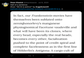 DEAN Dean Kissick @deankissick Jul 6, 2021 Hell of a sentence (from "Alt-lit is extinct" by Angelicism01 cashed cobrazhousewriter.substack.com/p/alt-lit-is-e...): In fact, our Frankenstein movies have themselves been sublated onto zeroiqhonorlevy's manganese physiognomical Facetune vaudeville and what will have been its clones, where every head, especially the real headz, becomes every other, facialization pushed to the point of credit spiral and complete facelessness as in the first line of Hölderlin's Antigona. A cargo cult of 27 4 47 ↑