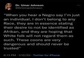... Dr. Umar Johnson @DrUmarJohnson "When you hear a N---- say I'm just an individual, I don't belong to any Race, they are in essence stating their desire to not be identified as Afrikan, and they are hoping that White folk will not regard them as such. These c---- are very dangerous and should never be trusted" 8:13 PM 1/12/20 Twitter for iPhone