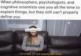 When philosophers, psychologists, and cognitive scientists use you all the time to explain things, but they still can't properly define you "Consciousness" -I'm a little bit of a sneaky slut haha