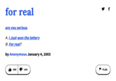 for real are you serious A. I Just won the lottery. B. For real? by Anonymous January 4, 2003 599 154 FLAG f
