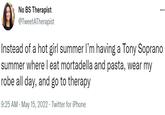 ... No BS Therapist @TweetATherapist Instead of a hot girl summer I'm having a Tony Soprano summer where I eat mortadella and pasta, wear my robe all day, and go to therapy 9:25 AM - May 15, 2022. Twitter for iPhone .