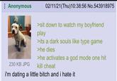 02/11/21(Thu)10:38:56 No.543918975 : Anonymous 230 KB JPG i'm dating a little bitch and i hate it >sit down to watch my boyfriend play >its a dark souls like type game >he dies >he activates a god mode one hit kill cheat