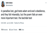 katie kadue @kukukadoo in paradise lost, god tests adam and eve's obedience, and they fail miserably. but the poem fails an even more important test. the bechdel test 9:40 AM Jun 8, 2022. Twitter for iPhone . 73 Retweets 2 Quote Tweets 608 Likes :