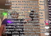 I listen to Hyperpop but not in a musty white boy, skater, roblox, arm warmers, hello kitty plush backpack, nova gang, swag, kind of way but rather in a lgbt, stoner, Charli xex, Sophie, yasspilled, shitposting online, Facebook memes 6255 dyed hair, living in a big city, y2k, tote bag, tumblr user kind of way