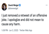 David Weigel @daveweigel I just removed a retweet of an offensive joke. I apologize and did not mean to cause any harm. 1:08 PM Jun 3, 2022 Twitter Web App