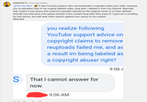 QUANTUM TV 4 hours ago (edited) @The Act Man It was YouTube support who recommended I copyright claim your video, because you re-uploaded clips of my original deleted video, long after I deleted it from my channel. Naturally that means it was piracy and could be copyright claimed by the original owner, or so they claimed. Afterall, how else does one upload another users content long after they erase it? I gave em a scolding for bad advice, and will seek other options against your piracy of my content. Show less you realize following YouTube support advice on copyright claims to remove reuploads failed me, and as a result im being labeled as a copyright abuser right? 9:06 A S + 26 That I cannot answer for now. 9:06 AM 4 C