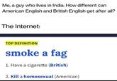 Me, a guy who lives in India: How different can American English and British English get after all? The Internet: TOP DEFINITION smoke a f-- 1. Have a c-------- (British) 2. Kill a homosexual (American)