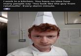 I work in a kitchen. You have no idea how many people say 'You look like the guy from ratatouille'. Every damn minute. LI