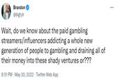 Brandon @blgtylr streamers/influencers Wait, do we know about the paid gambling addicting a whole new generation of people to gambling and draining all of their money into these shady ventures or??? 8:51 PM . May 30, 2022. Twitter Web App