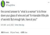 ... Mildo @ThoughtSlime the correct answer to "what is a woman" is to throw down your glass of wine and yell "A miserable little pile of secrets! But enough talk, have at you!" 6:10 AM - Jun 6, 2022- Twitter Web App 809 Retweets 9 Quote Tweets 4,565 Likes