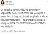 *** Lazy Susan @LazySusan14 On 'What is a woman 2022', the guy who does 'vagioplasty' claims they function as a real vagina. It seems the only thing people think a vagina is, is a f---- hole. No other function. That's what transexuals are aiming for is it? A hole another man can f---? That's your whole aim? 5:02 AM Jun 5, 2022. Twitter for Android
