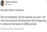 *** Natalie Jean Beisner @NJBeisner Go watch What is a Woman. Call me transphobic. Call me whatever you want. I will never shut up about the literal abuse that is happening to children at the hands of LGBTQ activists. 10:57 PM Jun 9, 2022. Twitter for iPhone